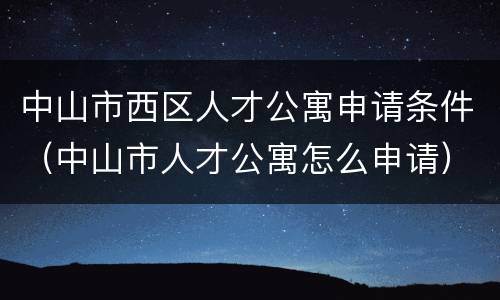 中山市西区人才公寓申请条件（中山市人才公寓怎么申请）