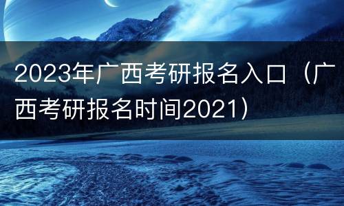 2023年广西考研报名入口（广西考研报名时间2021）