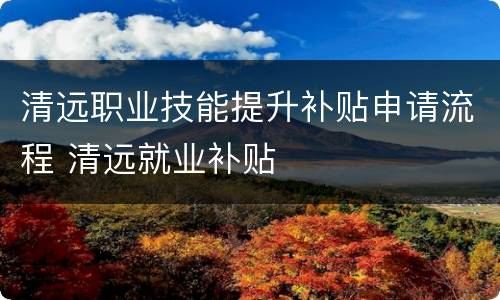 清远职业技能提升补贴申请流程 清远就业补贴