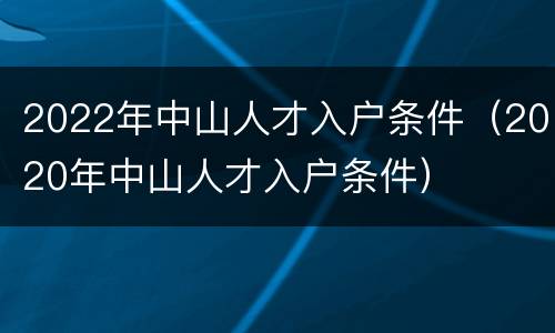 2022年中山人才入户条件（2020年中山人才入户条件）