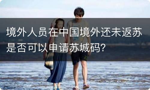 境外人员在中国境外还未返苏是否可以申请苏城码？