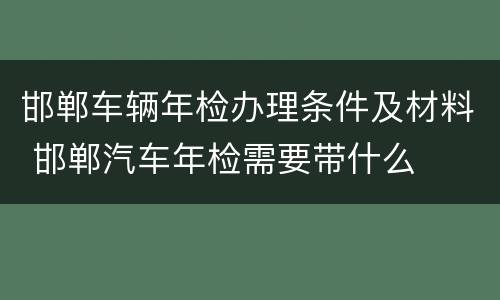 邯郸车辆年检办理条件及材料 邯郸汽车年检需要带什么