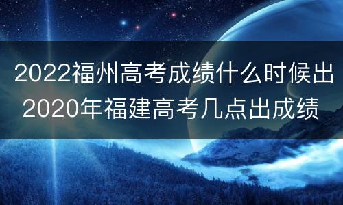 2022福州高考成绩什么时候出 2020年福建高考几点出成绩