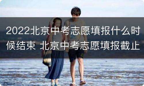 2022北京中考志愿填报什么时候结束 北京中考志愿填报截止时间