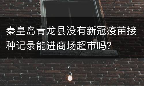 秦皇岛青龙县没有新冠疫苗接种记录能进商场超市吗？
