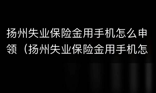 扬州失业保险金用手机怎么申领（扬州失业保险金用手机怎么申领的）