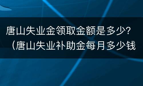 唐山失业金领取金额是多少？（唐山失业补助金每月多少钱）