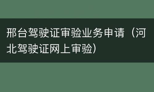 邢台驾驶证审验业务申请（河北驾驶证网上审验）