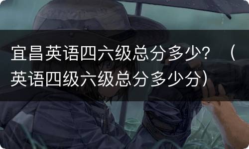 宜昌英语四六级总分多少？（英语四级六级总分多少分）