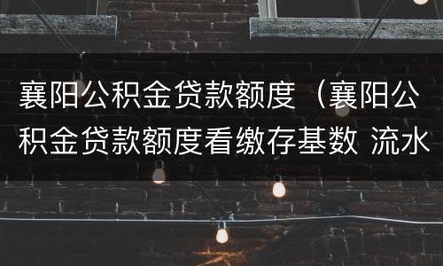 襄阳公积金贷款额度（襄阳公积金贷款额度看缴存基数 流水）