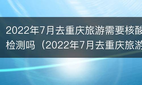 2022年7月去重庆旅游需要核酸检测吗（2022年7月去重庆旅游需要核酸检测吗请问）