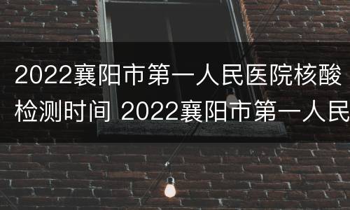2022襄阳市第一人民医院核酸检测时间 2022襄阳市第一人民医院核酸检测时间查询