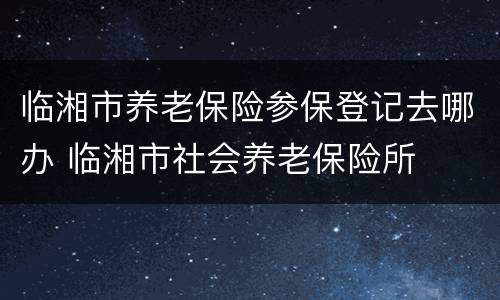 临湘市养老保险参保登记去哪办 临湘市社会养老保险所