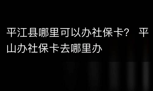 平江县哪里可以办社保卡？ 平山办社保卡去哪里办