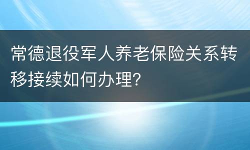 常德退役军人养老保险关系转移接续如何办理？