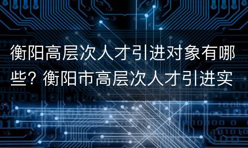 衡阳高层次人才引进对象有哪些? 衡阳市高层次人才引进实施办法