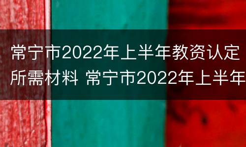 常宁市2022年上半年教资认定所需材料 常宁市2022年上半年教资认定所需材料有哪些