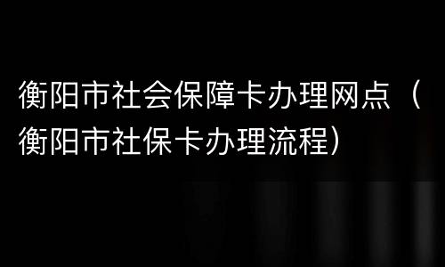 衡阳市社会保障卡办理网点（衡阳市社保卡办理流程）