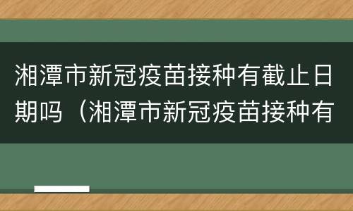 湘潭市新冠疫苗接种有截止日期吗（湘潭市新冠疫苗接种有截止日期吗现在）