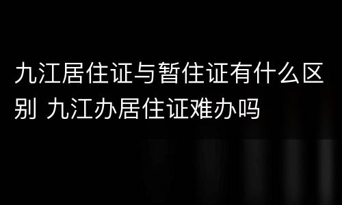 九江居住证与暂住证有什么区别 九江办居住证难办吗