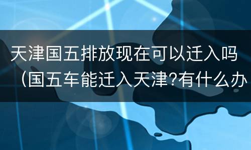 天津国五排放现在可以迁入吗（国五车能迁入天津?有什么办法）