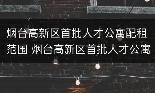 烟台高新区首批人才公寓配租范围 烟台高新区首批人才公寓配租范围图