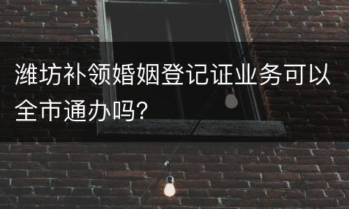 潍坊补领婚姻登记证业务可以全市通办吗？