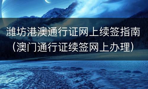 潍坊港澳通行证网上续签指南（澳门通行证续签网上办理）