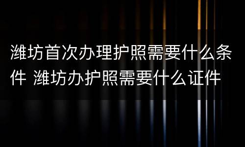 潍坊首次办理护照需要什么条件 潍坊办护照需要什么证件