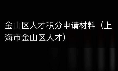 金山区人才积分申请材料（上海市金山区人才）