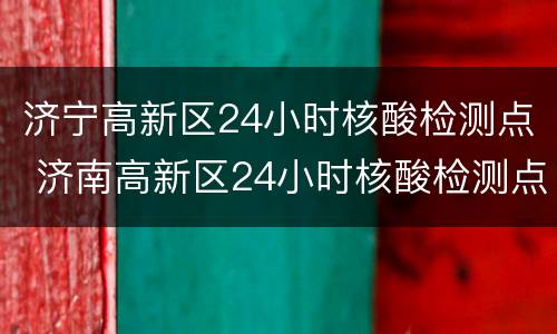 济宁高新区24小时核酸检测点 济南高新区24小时核酸检测点