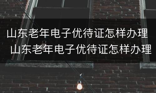 山东老年电子优待证怎样办理 山东老年电子优待证怎样办理流程