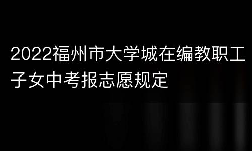 2022福州市大学城在编教职工子女中考报志愿规定