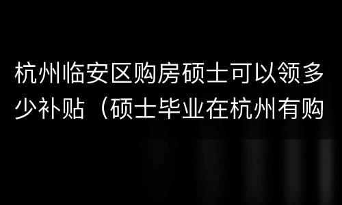 杭州临安区购房硕士可以领多少补贴（硕士毕业在杭州有购房补贴吗）