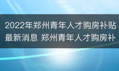 2022年郑州青年人才购房补贴最新消息 郑州青年人才购房补贴政策咨询电话