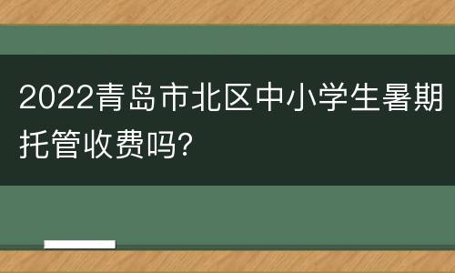 2022青岛市北区中小学生暑期托管收费吗？