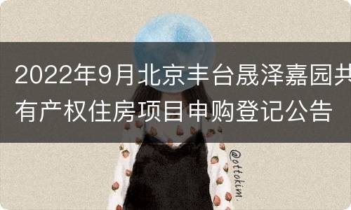 2022年9月北京丰台晟泽嘉园共有产权住房项目申购登记公告