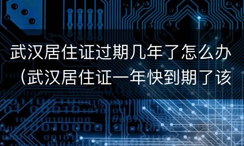 武汉居住证过期几年了怎么办（武汉居住证一年快到期了该怎么办）