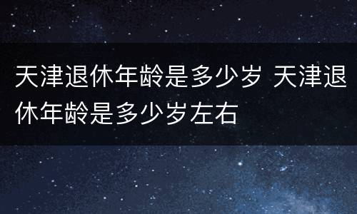 天津退休年龄是多少岁 天津退休年龄是多少岁左右