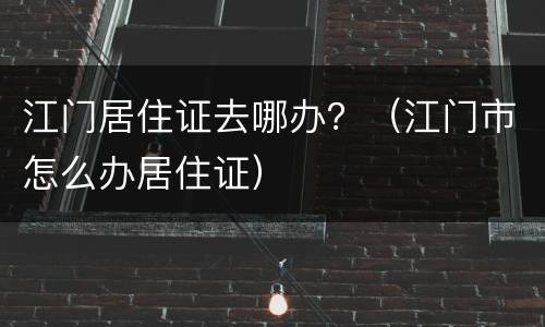 江门居住证去哪办？（江门市怎么办居住证）