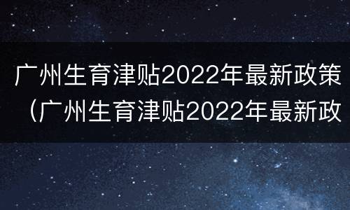 广州生育津贴2022年最新政策（广州生育津贴2022年最新政策有多少钱）