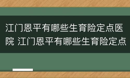 江门恩平有哪些生育险定点医院 江门恩平有哪些生育险定点医院报销