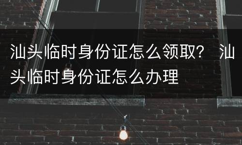 汕头临时身份证怎么领取？ 汕头临时身份证怎么办理