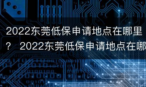 2022东莞低保申请地点在哪里？ 2022东莞低保申请地点在哪里呢