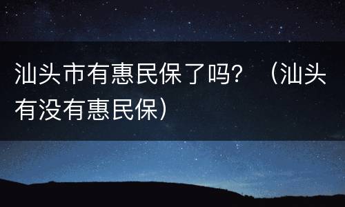 汕头市有惠民保了吗？（汕头有没有惠民保）