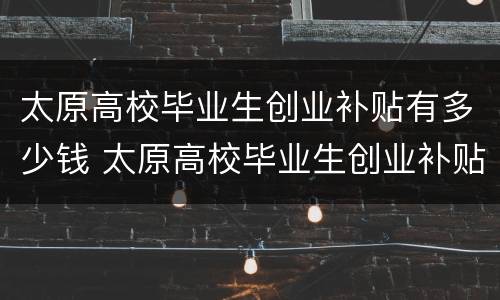 太原高校毕业生创业补贴有多少钱 太原高校毕业生创业补贴有多少钱一个月