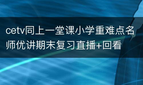 cetv同上一堂课小学重难点名师优讲期末复习直播+回看