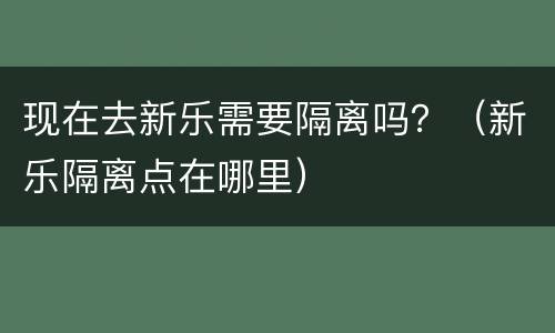 现在去新乐需要隔离吗？（新乐隔离点在哪里）