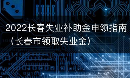2022长春失业补助金申领指南（长春市领取失业金）