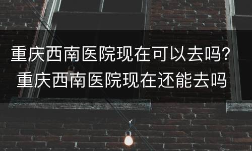 重庆西南医院现在可以去吗？ 重庆西南医院现在还能去吗